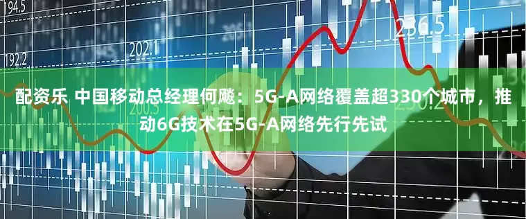 配资乐 中国移动总经理何飚：5G-A网络覆盖超330个城市，推动6G技术在5G-A网络先行先试