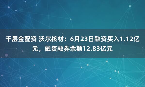 千层金配资 沃尔核材：6月23日融资买入1.12亿元，融资融券余额12.83亿元