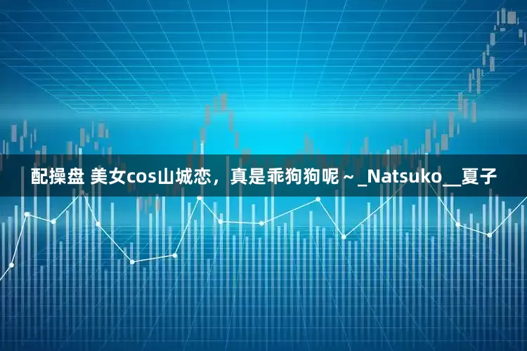配操盘 美女cos山城恋，真是乖狗狗呢～_Natsuko__夏子