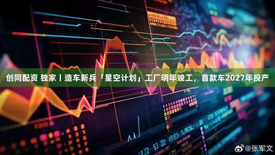 创同配资 独家丨造车新兵「星空计划」工厂明年竣工，首款车2027年投产