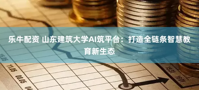 乐牛配资 山东建筑大学AI筑平台：打造全链条智慧教育新生态