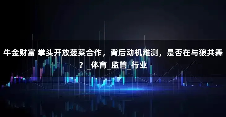 牛金财富 拳头开放菠菜合作，背后动机难测，是否在与狼共舞？_体育_监管_行业