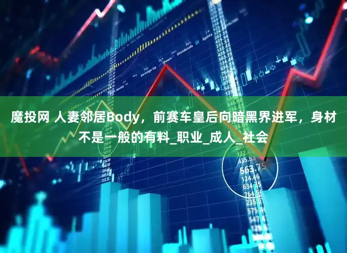 魔投网 人妻邻居Body，前赛车皇后向暗黑界进军，身材不是一般的有料_职业_成人_社会