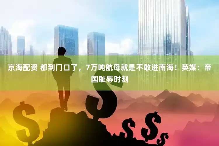 京海配资 都到门口了，7万吨航母就是不敢进南海！英媒：帝国耻辱时刻