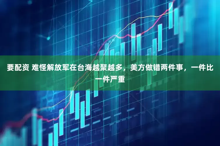 要配资 难怪解放军在台海越聚越多，美方做错两件事，一件比一件严重