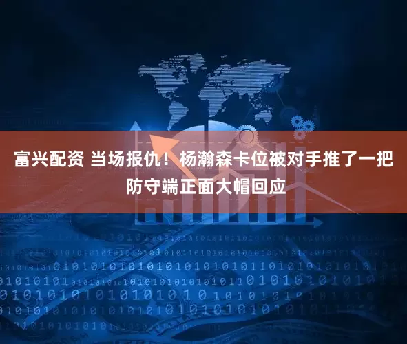 富兴配资 当场报仇！杨瀚森卡位被对手推了一把 防守端正面大帽回应