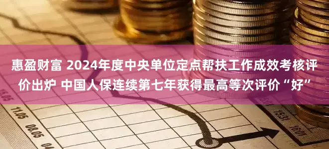 惠盈财富 2024年度中央单位定点帮扶工作成效考核评价出炉 中国人保连续第七年获得最高等次评价“好”