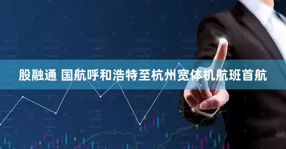 股融通 国航呼和浩特至杭州宽体机航班首航