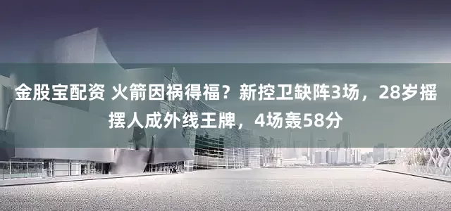 金股宝配资 火箭因祸得福？新控卫缺阵3场，28岁摇摆人成外线王牌，4场轰58分