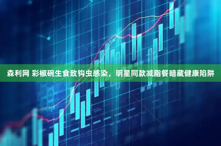 森利网 彩椒碗生食致钩虫感染，明星同款减脂餐暗藏健康陷阱