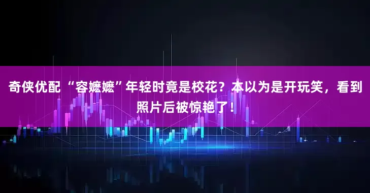 奇侠优配 “容嬷嬷”年轻时竟是校花？本以为是开玩笑，看到照片后被惊艳了！