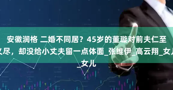 安徽润格 二婚不同居？45岁的董璇对前夫仁至义尽，却没给小丈夫留一点体面_张维伊_高云翔_女儿