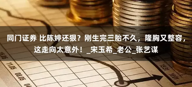 同门证券 比陈婷还狠？刚生完三胎不久，隆胸又整容，这走向太意外！_宋玉希_老公_张艺谋