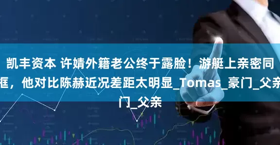 凯丰资本 许婧外籍老公终于露脸！游艇上亲密同框，他对比陈赫近况差距太明显_Tomas_豪门_父亲