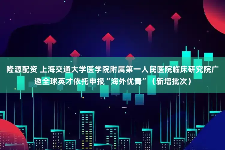 隆源配资 上海交通大学医学院附属第一人民医院临床研究院广邀全球英才依托申报“海外优青”（新增批次）