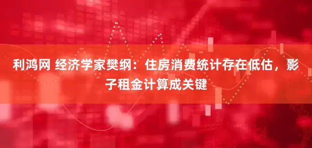 利鸿网 经济学家樊纲：住房消费统计存在低估，影子租金计算成关键