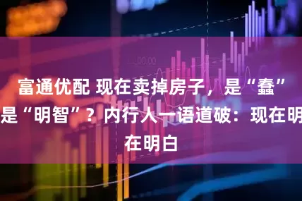 富通优配 现在卖掉房子，是“蠢”还是“明智”？内行人一语道破：现在明白