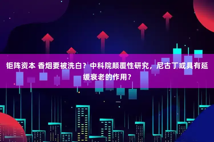 钜阵资本 香烟要被洗白？中科院颠覆性研究，尼古丁或具有延缓衰老的作用？