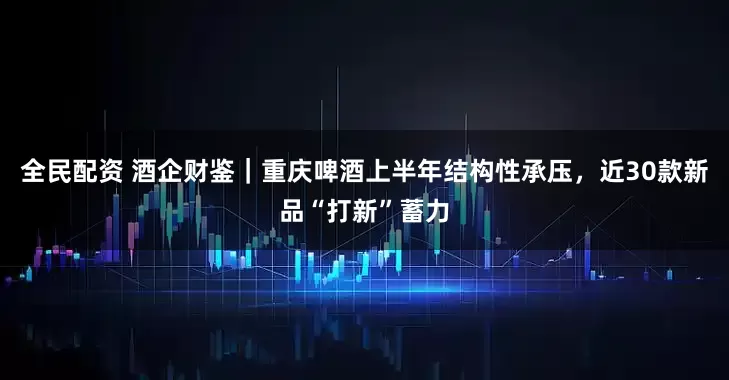 全民配资 酒企财鉴｜重庆啤酒上半年结构性承压，近30款新品“打新”蓄力
