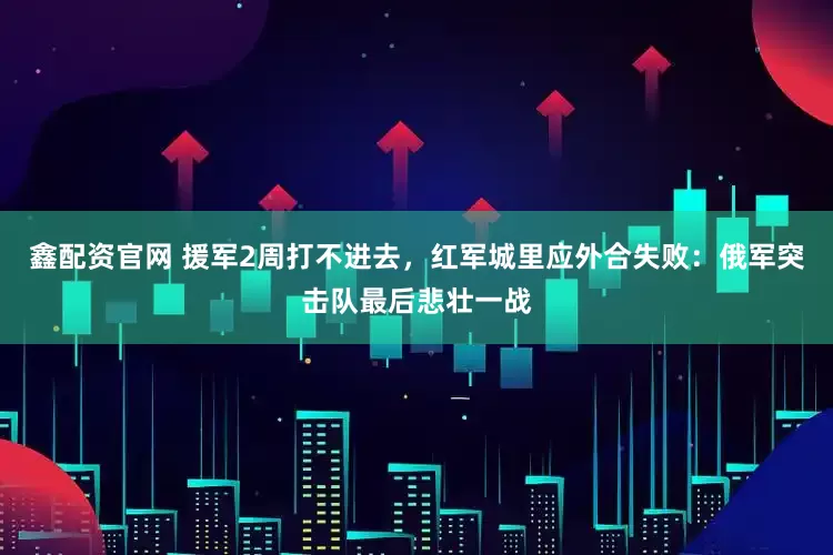 鑫配资官网 援军2周打不进去，红军城里应外合失败：俄军突击队最后悲壮一战