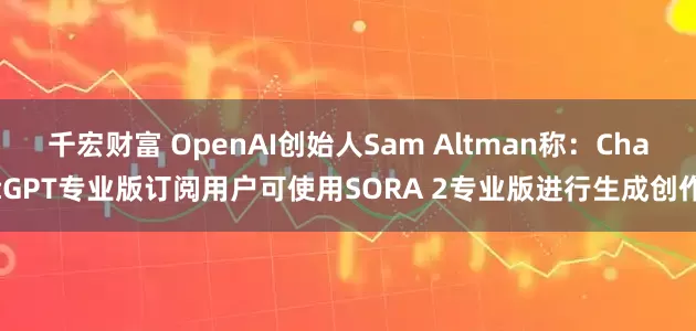 千宏财富 OpenAI创始人Sam Altman称：ChatGPT专业版订阅用户可使用SORA 2专业版进行生成创作