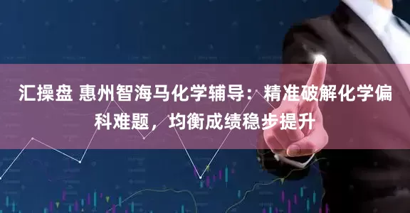 汇操盘 惠州智海马化学辅导：精准破解化学偏科难题，均衡成绩稳步提升