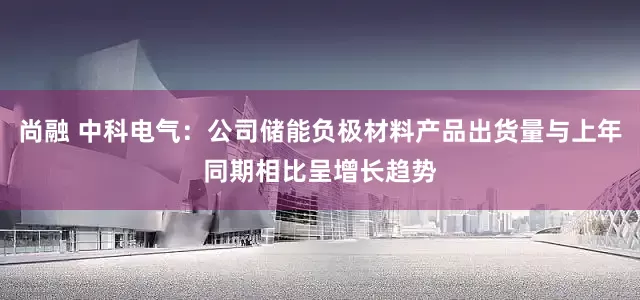 尚融 中科电气：公司储能负极材料产品出货量与上年同期相比呈增长趋势