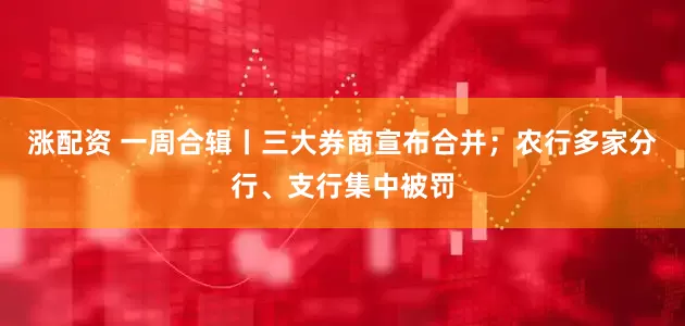 涨配资 一周合辑丨三大券商宣布合并；农行多家分行、支行集中被罚