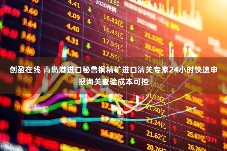 创盈在线 青岛港进口秘鲁铜精矿进口清关专家24小时快速申报海关查验成本可控